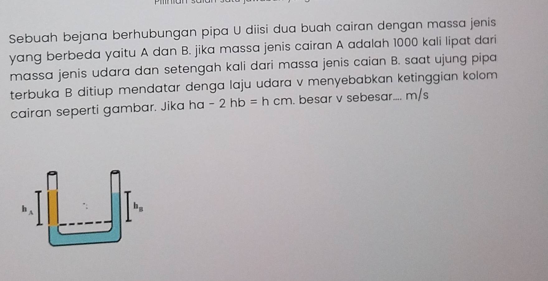 Sebuah bejana berhubungan pipa U diisi dua buah cairan dengan massa jenis
yang berbeda yaitu A dan B. jika massa jenis cairan A adalah 1000 kali lipat dari
massa jenis udara dan setengah kali dari massa jenis caian B. saat ujung pipa
terbuka B ditiup mendatar denga laju udara v menyebabkan ketinggian kolom
cairan seperti gambar. Jika ha -2hb=hcm. besar v sebesar.... m/s