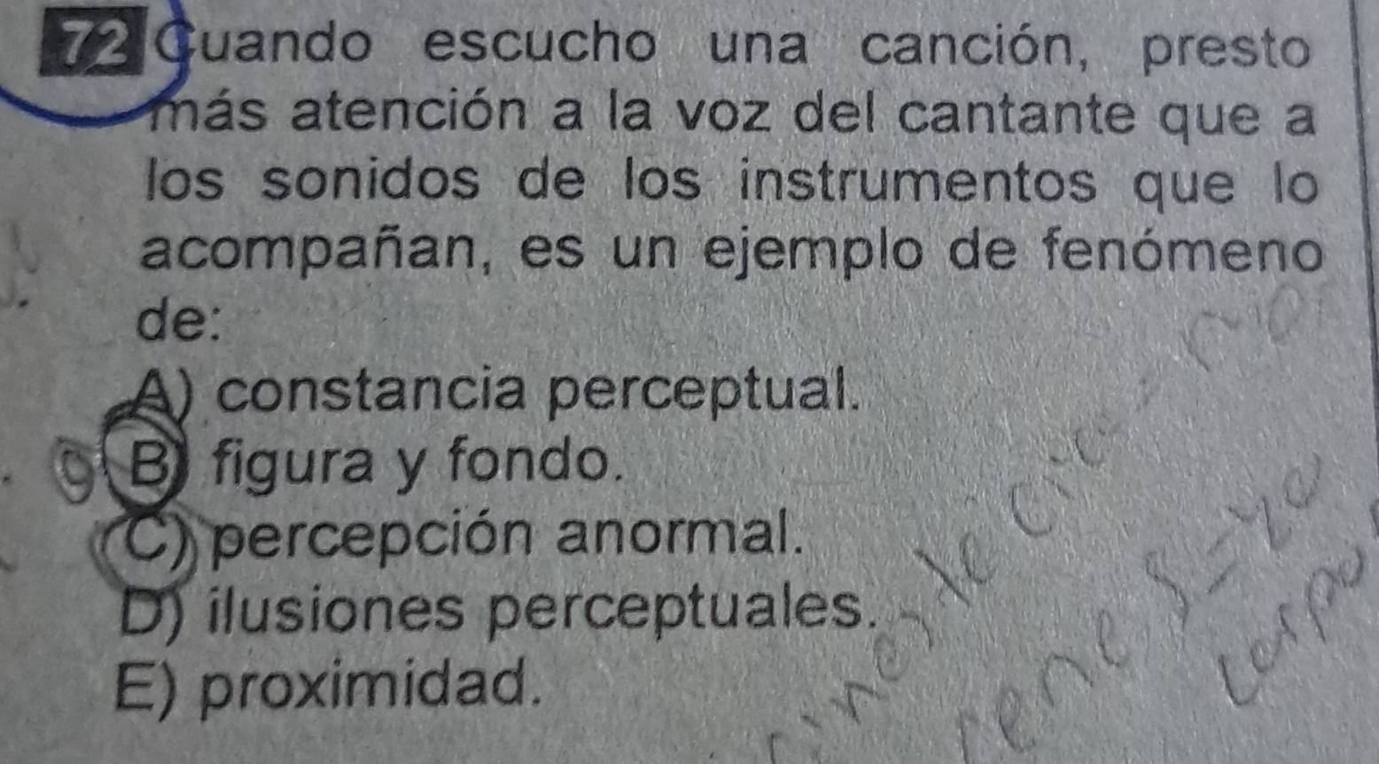 Guando escucho una canción, presto
más atención a la voz del cantante que a
los sonidos de los instrumentos que lo
acompañan, es un ejemplo de fenómeno
de:
A) constancia perceptual.
B figura y fondo.
C) percepción anormal.
D) ilusiones perceptuales.
E) proximidad.