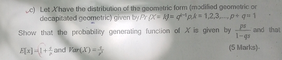 Let Xhave the distribution of the geometric form (modified geometric or 
decapitated geometric) given by Pr X=k =q^(k-1)p, k=1,2,3,..., p+q=1
Show that the probability generating function of X is given by  ps/1-qs  and that
E[x]=1+ q/p  and Var(X)= q/p^2  (5 Marks)