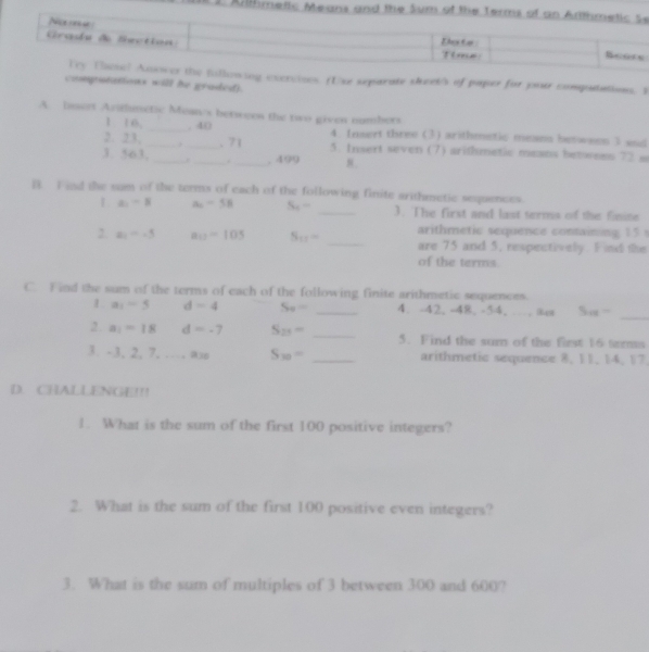 Ullme 
the fullowing excrvioes. (Use separate skeeks of paper for por computations. I 
computations will he graded). 
A. lissert Arifimetic Mean/s betwees the two given numbers 
1. 16. _, 40 4. fnsert three (3) arithmetic means besween I e 
2. 23, __. 71 5. Insert seven (7) arithmetic means betwees 72 s 
1. 563,_ ._ . _, 499 8. 
B. Find the sum of the terms of each of the following finite arithmetic sequences 
1 a_1-8 A_2-5B S_4- _3. The first and last terms of the finine 
arithmetic sequence containing 15
2. z_1=-5 a_12=105 S_11= _are 75 and 5, respectively. F ind the 
of the terms 
C. Find the sum of the terms of each of the following finite arithmetic sequences. 
1 a_1-5 d=4 S_n= _4. -42, -48. -54. …, 8es 5u= _ 
2 . a_1=18 d=-7 S_25= _5. Find the sum of the first 16 terms 
3. -3, 2, 7, …w S_30= _arithmetic sequence 8, 11, 14, 17. 
D. CHALLENGE!!! 
1. What is the sum of the first 100 positive integers? 
2. What is the sum of the first 100 positive even integers? 
3. What is the sum of multiples of 3 between 300 and 600?