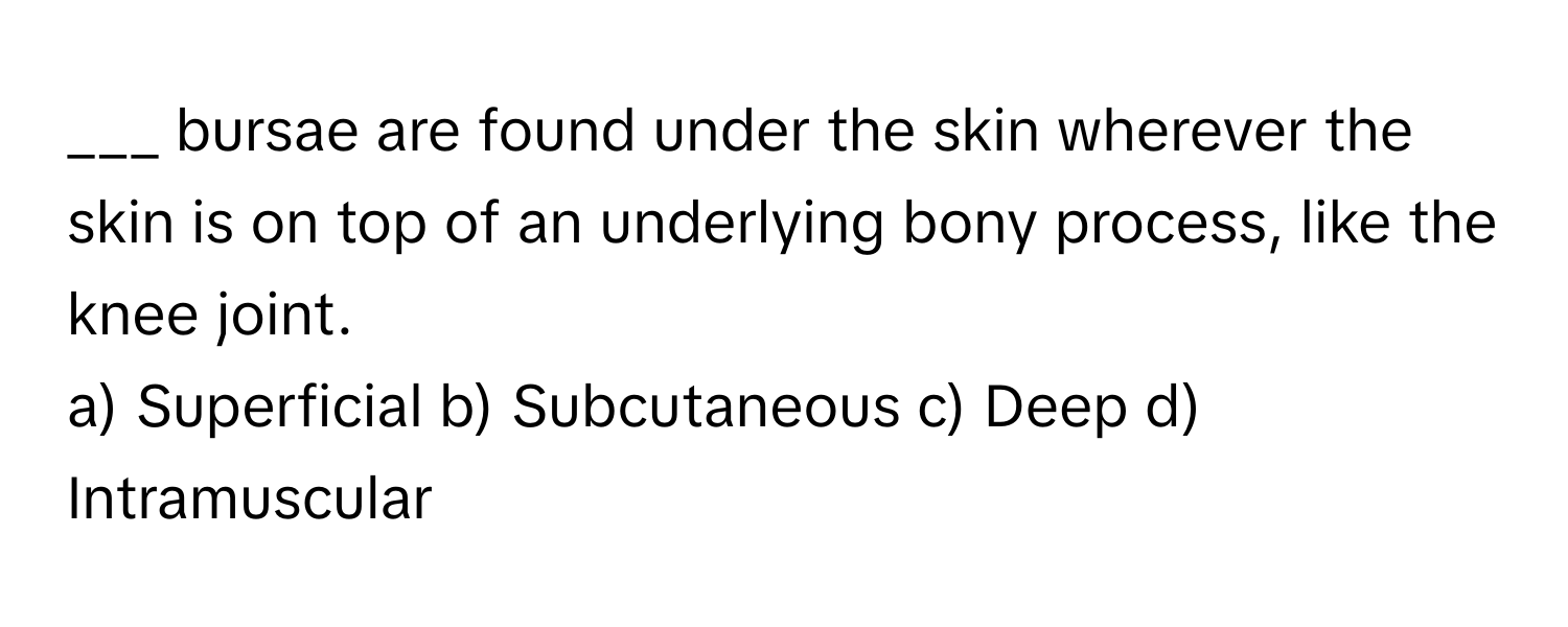 bursae are found under the skin wherever the skin is on top of an underlying bony process, like the knee joint.

a) Superficial b) Subcutaneous c) Deep d) Intramuscular