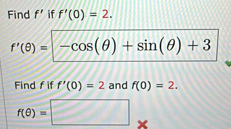 Find f' if f'(0)=2.
f'(θ )=-cos (θ )+sin (θ )+3
Find fif f'(0)=2 and f(0)=2.
f(θ )=□