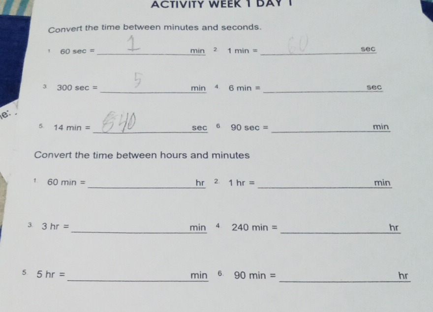 ACTIVITY WEEK 1 DAYI 
Convert the time between minutes and seconds. 
1 60sec = _ min _ 2 1min= _ sec
_ 
3 300sec = min 4. 6min= _ sec
e: 
_ 
5. 14min= _ min
6 90 se c=
Convert the time between hours and minutes
1. 60min= _ hr 2 1hr= _ min
_ 
3. 3hr=
min^4 240min=
_ hr
_ 
5 5hr=
_ min^690min=
hr