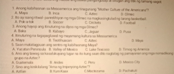 oawat pangungusap at bilugan ang titiking tamang sagot.
1. Anong kabihasnan sa Mesoamerica ang tinaguriang ''Mother Culture of the Americans''?
A. Maya B. Inca C. Aztec D. Olmec
2. Ito ay isang ritwal- panrelihiyon ng mga Olmec na magkasingtuladng larong basketball.
A. Pok-a-tok B. Soccer C. Crickets D. Football
3. Anong hayop ang itinuturing na diyos ng mga Olmec?
A. Baka B. Kabayo C.,Jaguar D. Pusa
4. Itinuturing na tagapagluwal ng mayamang kultura sa Mesoamerica.
A. Maya B. Teotihuacan C. Aztec D. Maya
5. Saan matatagpuan ang sentro ng kabihasnang Maya?
A. Yucatan Peninsula B. Valley of Mexico C. Lake Texcoco D. Timog ng America
6. Ano ang tawag sa kasalukuyang lugar na ito kung saan dito nagtatag ng pamayanan ang mga nomadikong
grupo na Aztec?
A. Guatemala B. Andes C. Peru D. Mexico City
7. Sino ang kinikilalang "Ama ng Imperyong Aztec"?
A. Aztian B.Yum Kaax C.Moctezuma D. Pachakuti