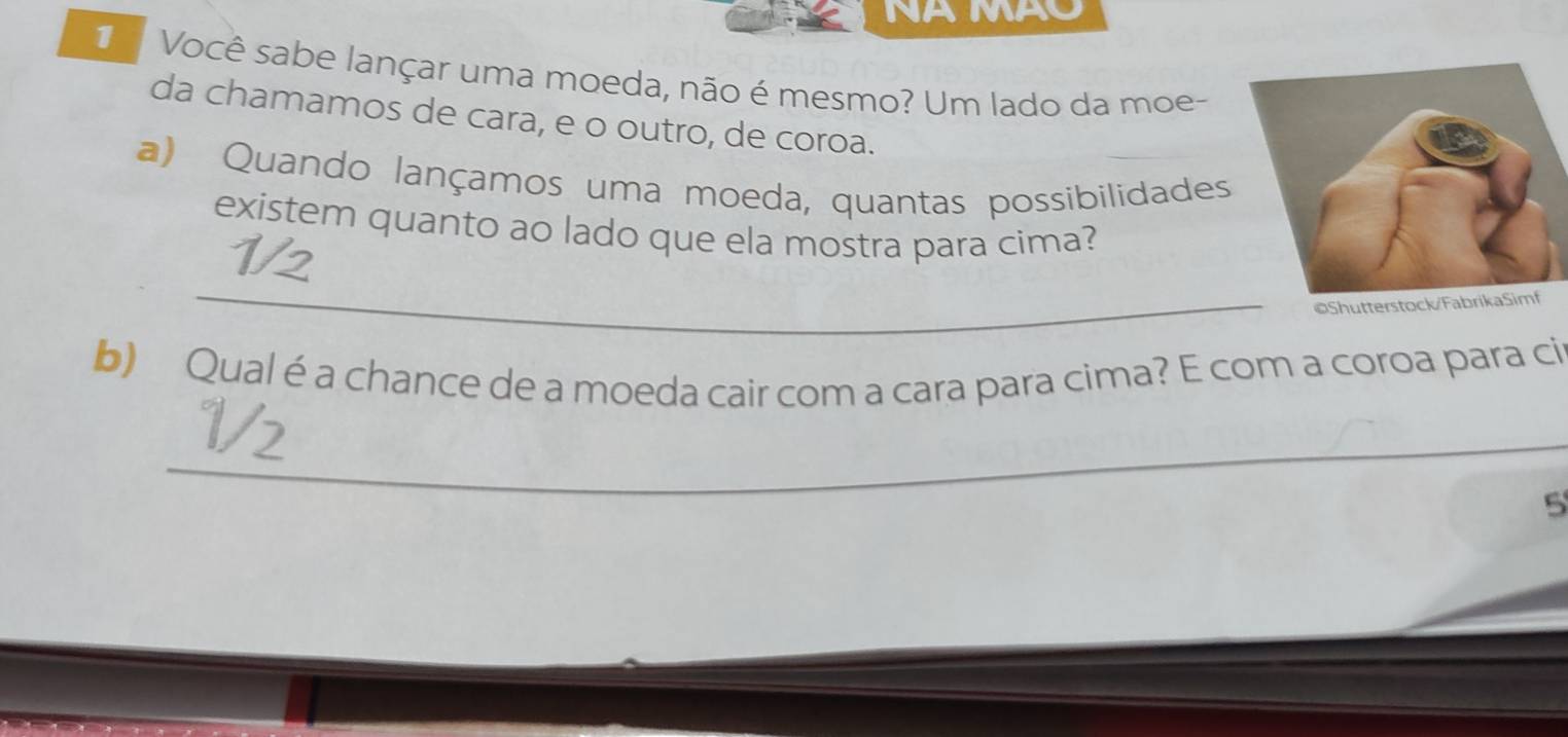 NA MAO 
Você sabe lançar uma moeda, não é mesmo? Um lado da moe- 
da chamamos de cara, e o outro, de coroa. 
a) Quando lançamos uma moeda, quantas possibilidades 
existem quanto ao lado que ela mostra para cima? 
_ 
b) Qual é a chance de a moeda cair com a cara para cima? E com a coroa para ci 
_ 
_ 
5