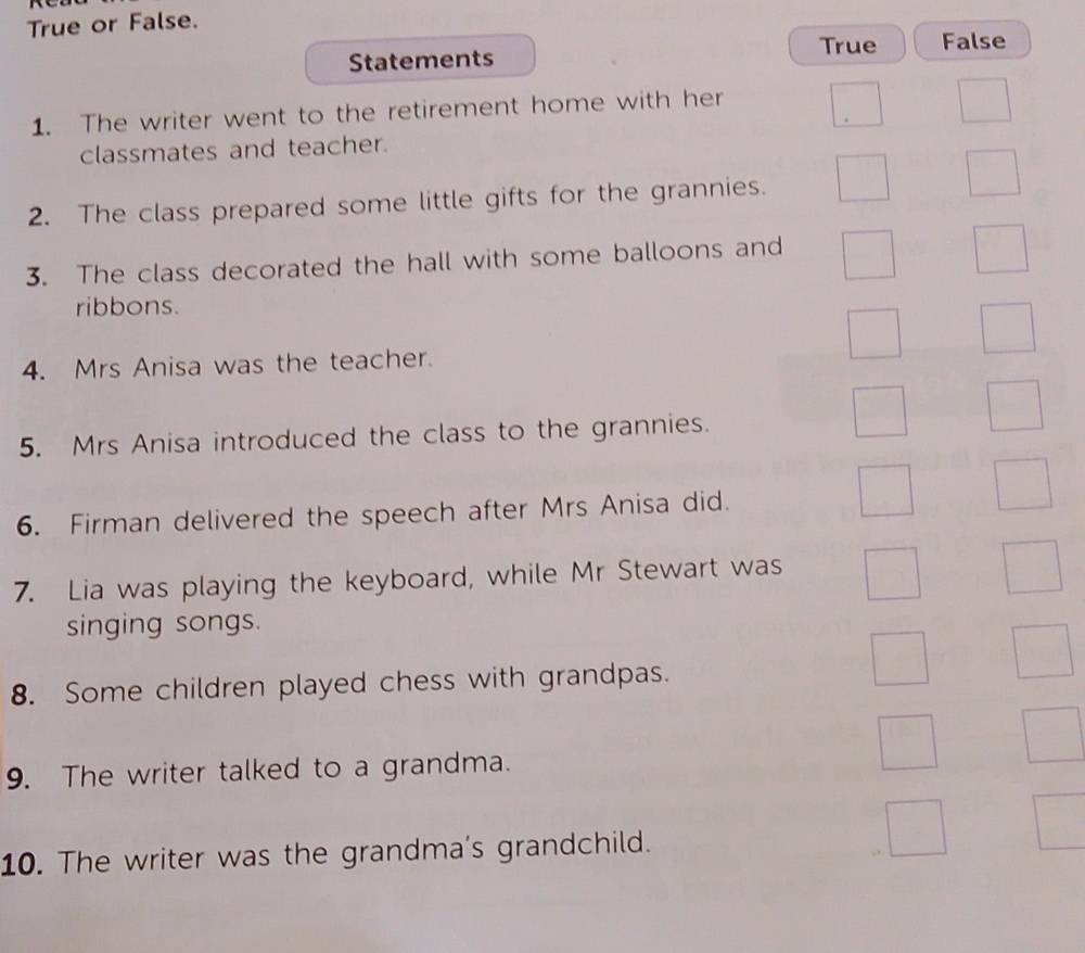 True or False.
True False
Statements
1. The writer went to the retirement home with her
classmates and teacher.
2. The class prepared some little gifts for the grannies.
3. The class decorated the hall with some balloons and
ribbons.
4. Mrs Anisa was the teacher.
5. Mrs Anisa introduced the class to the grannies.
6. Firman delivered the speech after Mrs Anisa did.
7. Lia was playing the keyboard, while Mr Stewart was
singing songs.
8. Some children played chess with grandpas.
9. The writer talked to a grandma.
10. The writer was the grandma's grandchild.