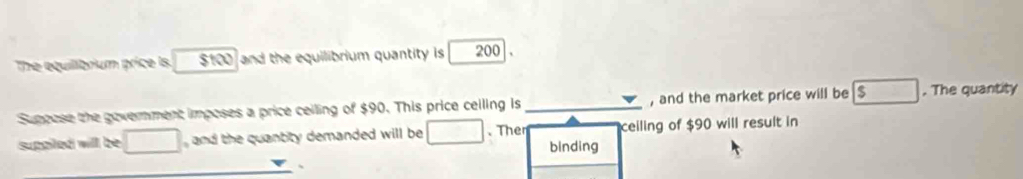 The equilibrium price Is. $100 and the equilibrium quantity is 200
Suppose the government imposes a price ceiling of $90. This price ceiling is _, and the market price will be $. The quantity 
suppiled will be □ and the quantty demanded will be .Ther binding ceiling of $90 will result in 
、