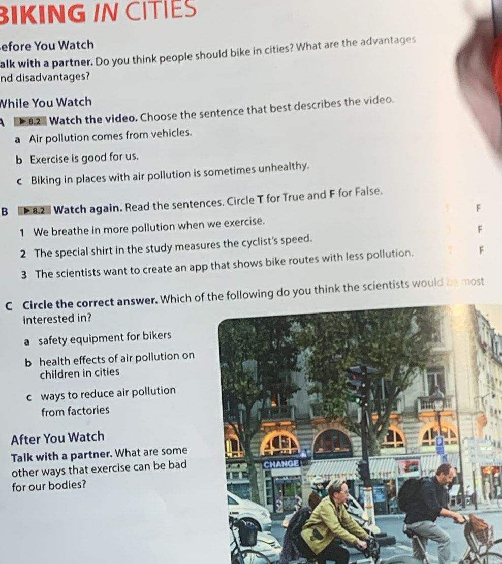 BIKING IN CITIES
efore You Watch
alk with a partner. Do you think people should bike in cities? What are the advantages
nd disadvantages?
While You Watch
8.2 Watch the video. Choose the sentence that best describes the video.
a Air pollution comes from vehicles.
b Exercise is good for us.
c Biking in places with air pollution is sometimes unhealthy.
B [* 8.2- Watch again. Read the sentences. Circle T for True and F for False.
F
1 We breathe in more pollution when we exercise.
F
2 The special shirt in the study measures the cyclist’s speed.
3 The scientists want to create an app that shows bike routes with less pollution. F
C Circle the correct answer. Which of the following do you think the scientists would be most
interested in?
a safety equipment for bikers
b health effects of air pollution on
children in cities
cways to reduce air pollution
from factories
After You Watch
Talk with a partner. What are some
other ways that exercise can be bad
for our bodies?