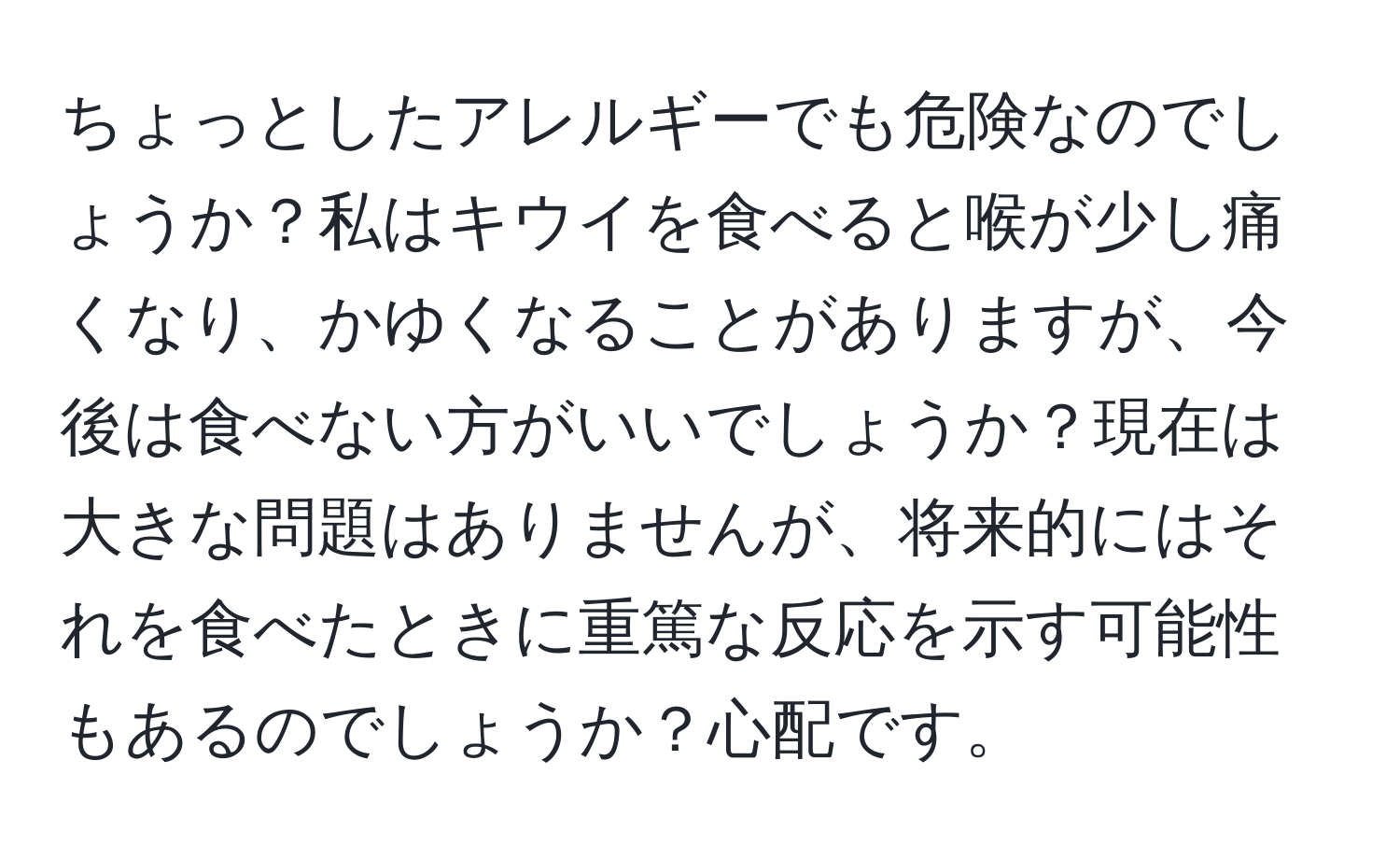 ちょっとしたアレルギーでも危険なのでしょうか？私はキウイを食べると喉が少し痛くなり、かゆくなることがありますが、今後は食べない方がいいでしょうか？現在は大きな問題はありませんが、将来的にはそれを食べたときに重篤な反応を示す可能性もあるのでしょうか？心配です。