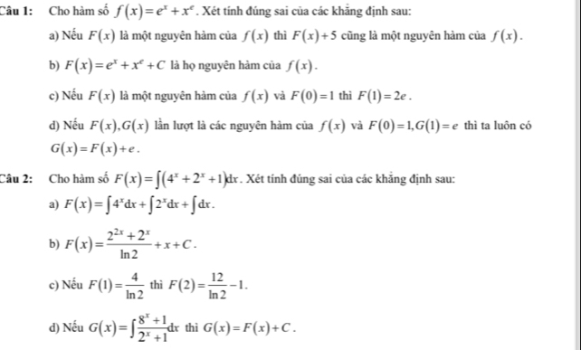 Cho hàm số f(x)=e^x+x^e. Xét tính đúng sai của các khãng định sau:
a) Nếu F(x) là một nguyên hàm của f(x) thì F(x)+5 cũng là một nguyên hàm của f(x).
b) F(x)=e^x+x^e+C là họ nguyên hàm của f(x).
c) Nếu F(x) là một nguyên hàm của f(x) và F(0)=1 thì F(1)=2e. 
d) Nếu F(x), G(x) lần lượt là các nguyên hàm của f(x) và F(0)=1, G(1)=e thì ta luôn có
G(x)=F(x)+e. 
Câu 2: Cho hàm số F(x)=∈t (4^x+2^x+1)dx *. Xét tính đúng sai của các khẳng định sau:
a) F(x)=∈t 4^xdx+∈t 2^xdx+∈t dx.
b) F(x)= (2^(2x)+2^x)/ln 2 +x+C. 
c) Nếu F(1)= 4/ln 2  thì F(2)= 12/ln 2 -1. 
d) Nếu G(x)=∈t  (8^x+1)/2^x+1 dx thì G(x)=F(x)+C.