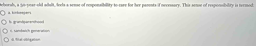 Deborah, a 50-year-old adult, feels a sense of responsibility to care for her parents if necessary. This sense of responsibility is termed:
a. kinkeepers
b. grandparenthood
c. sandwich generation
d. filial obligation