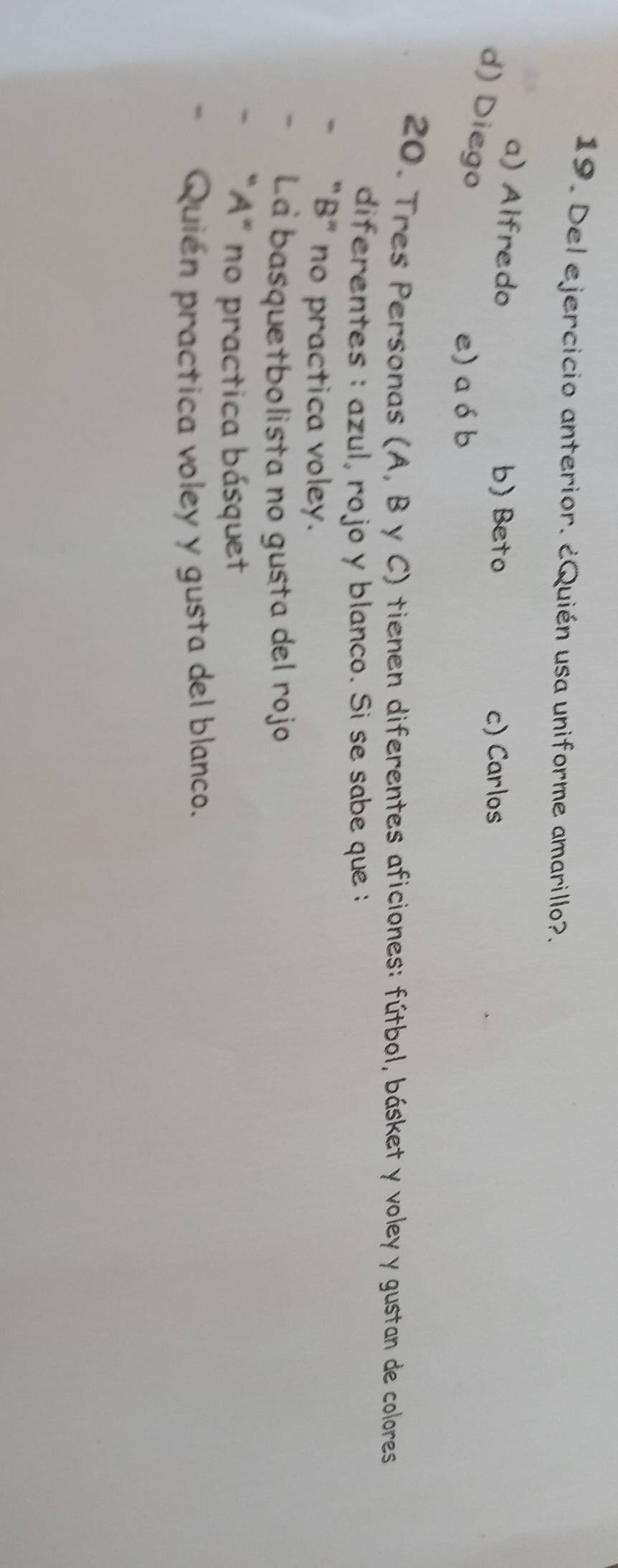 Del ejercicio anterior. ¿Quién usa uniforme amarillo?.
a) Alfredo b) Beto c) Carlos
d) Diego
e) a ó b
20. Tres Personas (A, B y C) tienen diferentes aficiones: fútbol, básket y voley y gustan de colores
diferentes : azul, rojo y blanco. Si se sabe que :
"B" no practica voley.
La basquetbolista no gusta del rojo
"A" no practica básquet
Quién practica voley y gusta del blanco.