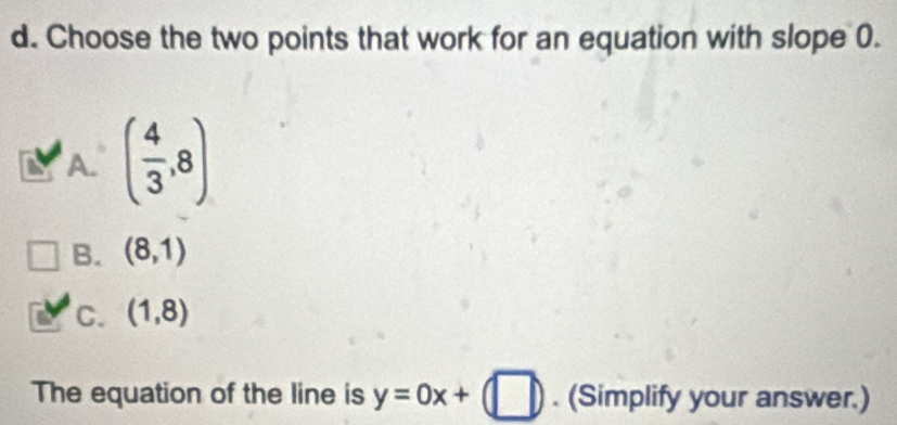 Choose the two points that work for an equation with slope 0.
A. ( 4/3 ,8)
B. (8,1)
c. (1,8)
The equation of the line is y=0x+(□ ). (Simplify your answer.)