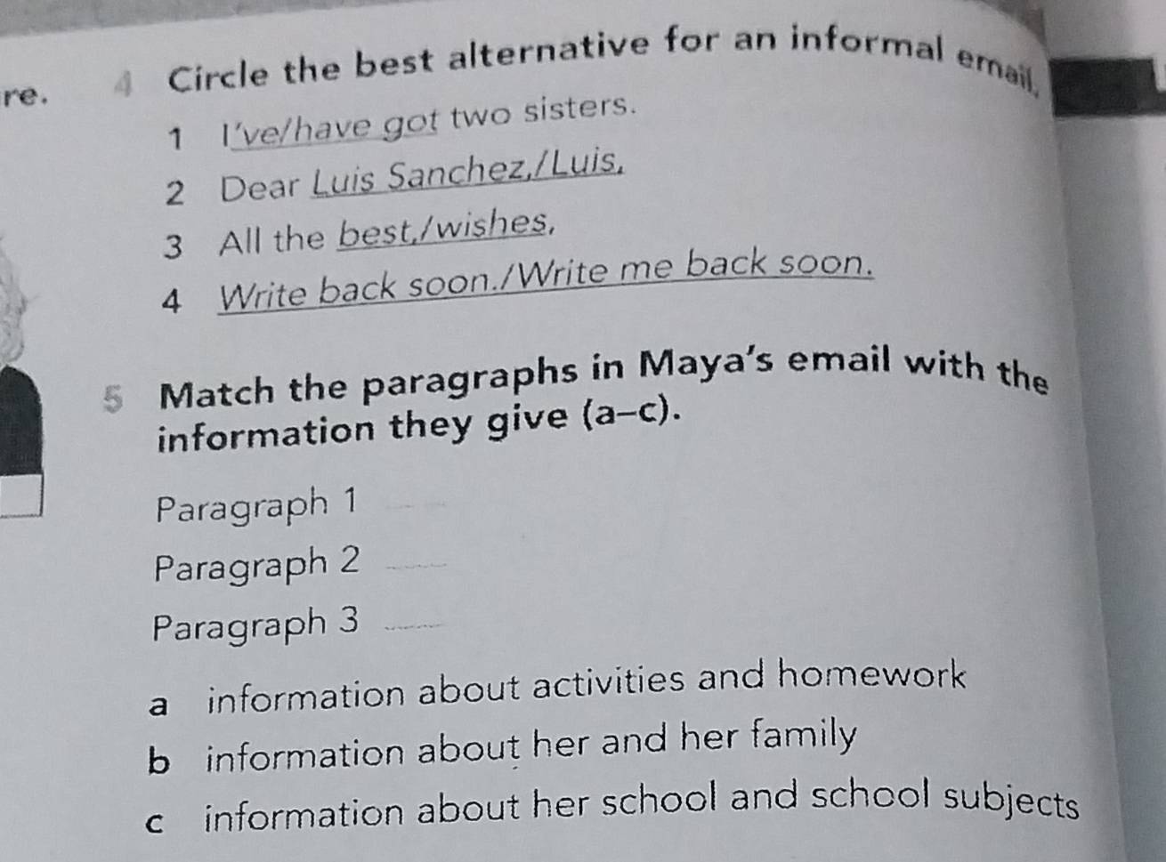 re. 4 Circle the best alternative for an informal email,
1 I've/have got two sisters.
2 Dear Luis Sanchez,/Luis,
3 All the best,/wishes,
4 Write back soon./Write me back soon.
5 Match the paragraphs in Maya's email with the
information they give (a-c). 
Paragraph 1_
Paragraph 2_
Paragraph 3_
a information about activities and homework
b information about her and her family
c information about her school and school subjects