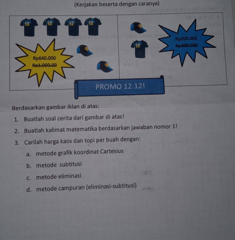 (Kerjakan beserta dengan caranya)
Rp640.000
Rp1.000.00
PROMO 12.12!
Berdasarkan gambar iklan di atas:
1. Buatlah soal cerita dari gambar di atas!
2. Buatlah kalimat matematika berdasarkan jawaban nomor 1!
3. Carilah harga kaos dan topi per buah dengan:
a. metode grafik koordinat Cartesius
b. metode subtitusi
c. metode eliminasi
d. metode campuran (eliminasi-subtitusi)