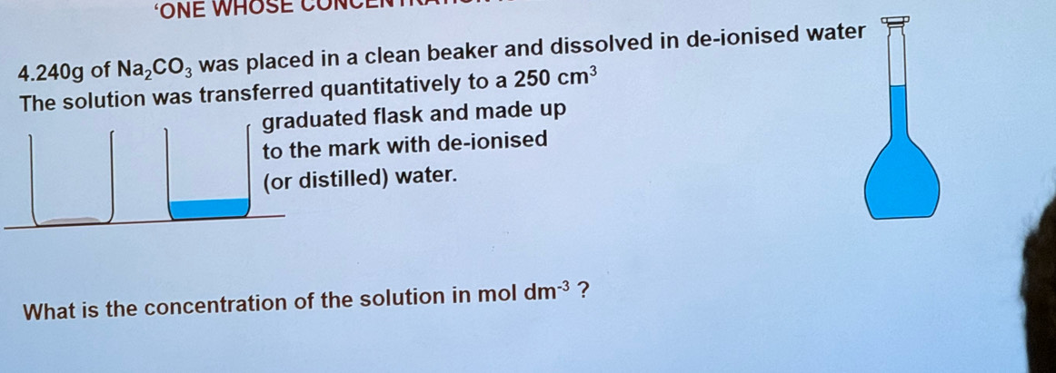 ONE WHOSE CONC 
4. 240g of Na_2CO_3 was placed in a clean beaker and dissolved in de-ionised water 
The solution was transferred quantitatively to a 250cm^3
graduated flask and made up 
to the mark with de-ionised 
(or distilled) water. 
What is the concentration of the solution in mol dm^(-3) ?