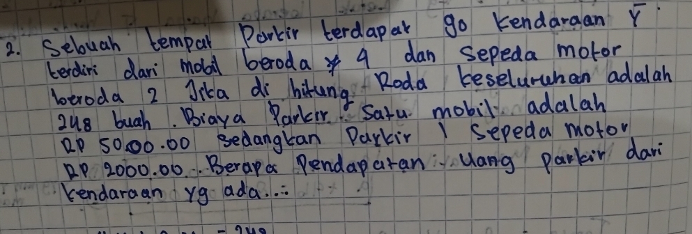 Sebuah tempal Parkir terdapar go kendaraan overline Y
terdirs dan mobil beroda 4 dan sepeda motor 
beroda 2 Jika di hikung Roda beseluruhan adalah 
zu8 buch. Biaya Parkr" Sazu mobil adalah
2P 5000. 00 sedangkan Parkir I Sepeda motor
P 2000. 00. . Berapa Pendap aran" yang parkin dar 
kendaraan yg ada. .