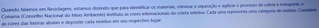 Quando falamos em Reciclagem, estamos dizendo que para identificar os materiais, otimizar a separação e agilizar o processo de coleta e transporte, o 
Conama (Conselho Nacional do Meio Ambiente) instituiu as cores internacionais da coleta seletiva. Cada uma representa uma categoria de resíduo. Considere 
as cores das lixeiras abaixo e deposite cada resíduo em seu respectivo lugar: