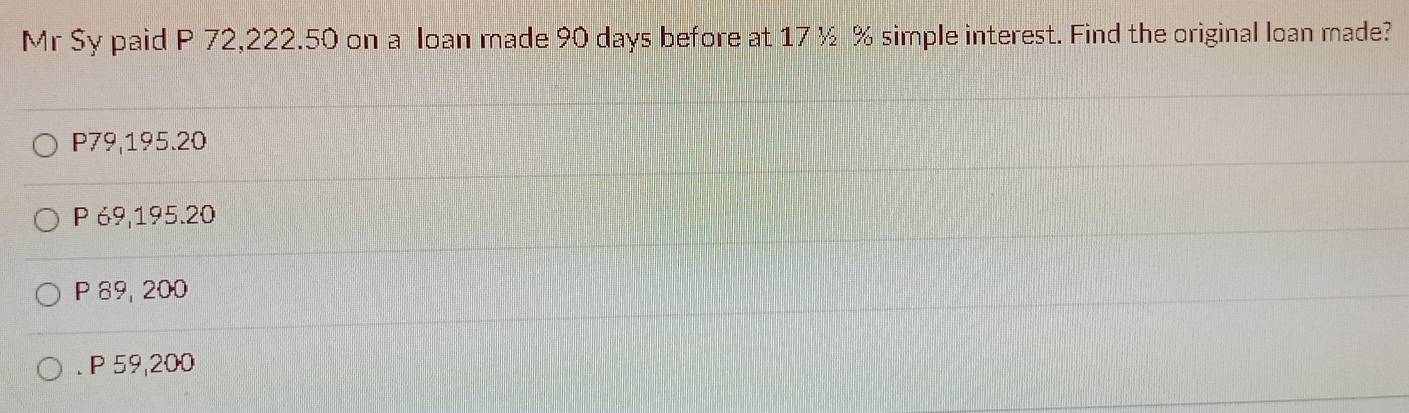 Mr Sy paid P 72,222.50 on a loan made 90 days before at 17½ % simple interest. Find the original loan made?
P79, 195.20
P 69,195.20
P 89, 200 . P 59,200