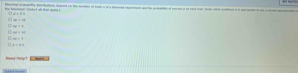 MY NOTES
Binomial probability distributions depend on the number of trials n of a binomial experiment and the probability of success ρ on each trial. Under what conditions is it appropriate to use a normal approximation t
the binomial? (Select all that apply.)
p>0.5
np>10
np>5
nq>10
nq>5
p<0.5
Need Help? Read It
Submit Answer