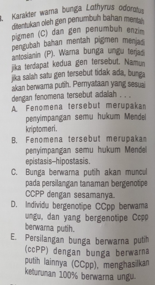 Karakter warna bunga Lathyrus odoratus
ditentukan oleh gen penumbuh bahan mentah
pigmen (C) dan gen penumbuh enzim
pengubah bahan mentah pigmen menjadi
antosianin (P). Warna bunga ungu terjadi
jika terdapat kedua gen tersebut. Namun
jika salah satu gen tersebut tidak ada, bunga
akan berwarna putih. Pernyataan yang sesuai
dengan fenomena tersebut adalah . . .
A. Fenomena tersebut merupakan
penyimpangan semu hukum Mendel
kriptomeri.
B. Fenomena tersebut merupakan
penyimpangan semu hukum Mendel
epistasis-hipostasis.
C. Bunga berwarna putih akan muncul
pada persilangan tanaman bergenotipe
CCPP dengan sesamanya.
D. Individu bergenotipe CCpp berwarna
ungu, dan yang bergenotipe Ccpp
berwarna putih.
E. Persilangan bunga berwarna putih
(ccPP) dengan bunga berwarna
putih lainnya (CCpp), menghasilkan
keturunan 100% berwarna ungu.