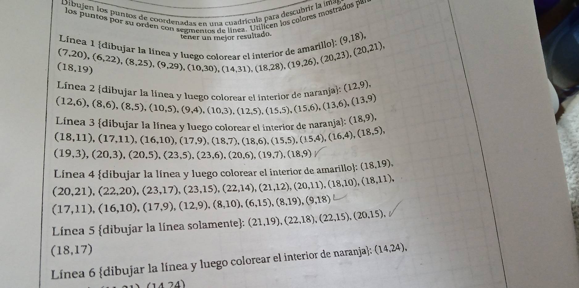 Dibujen los puntos de coordenadas en una cuadrícula para descubrir la imap
los puntos por su orden con segmentos de línea. Utilícen los colores mostrados par
tener un mejor resultado.
Línea l ídi
(9,18),
beginarrayr (7,20),(6,22),(8,22),(8,25),(9,29),(10,30),(14,31),(18,28),(19,26),(20,21), endarray
(18,19)
Línea 2 dibujar la líno
(12,9),
(12,6),(8,6),(8,5),(10,5),(9,4),(10,3),(12,5),(15,5),(13,6),(13,9)
Línea 3 dibujar la línea y lues
a naranial: (18,9),
(18,11),(17,11),(16,10),(17,9),(18,7),(18,6),(15,5),(15,4),(18,5),
(19,3),(20,3),(20,5),(23,5),(23,6),(20,6),(19,7),(18,9)
Línea 4 dibujar la línea y luego colorear el interior de amarillo: (18,19),
(20,21),(22,20),(23,17),(23,15),(22,14),(21,12),(20,11),(18,10),(18,11),
(17,11),(16,10),(17,9),(12,9),(8,10),(6,15),(8,19),(9,18)
Línea 5 dibujar la línea solamente: (21,19),(22,18),(22,15),(20,15),
(18,17)
Línea 6 dibujar la línea y luego colorear el interior de naranja: (14,24),
1424)