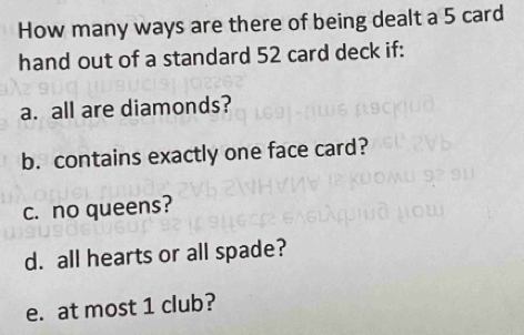 How many ways are there of being dealt a 5 card 
hand out of a standard 52 card deck if: 
a. all are diamonds? 
b. contains exactly one face card? 
c. no queens? 
d. all hearts or all spade? 
e. at most 1 club?