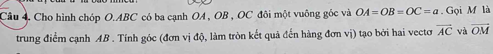 Cho hình chóp O. ABC có ba cạnh OA, OB , OC đôi một vuông góc và OA=OB=OC=a. Gọi M là 
trung điểm cạnh AB. Tính góc (đơn vị độ, làm tròn kết quả đến hàng đơn vị) tạo bởi hai vectơ vector AC và vector OM