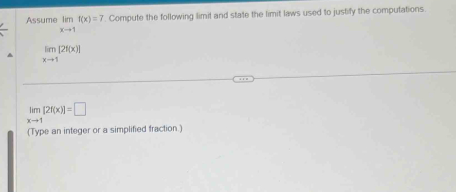 Assume limlimits _xto 1f(x)=7. Compute the following limit and state the limit laws used to justify the computations.
limlimits _xto 1[2f(x)]
limlimits _xto 1[2f(x)]=□
(Type an integer or a simplified fraction.)