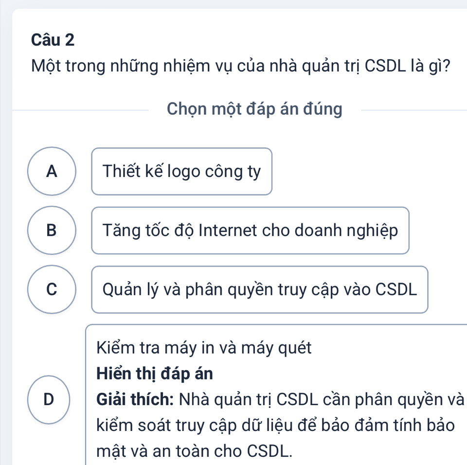 Một trong những nhiệm vụ của nhà quản trị CSDL là gì?
Chọn một đáp án đúng
A Thiết kế logo công ty
B Tăng tốc độ Internet cho doanh nghiệp
C Quản lý và phân quyền truy cập vào CSDL
Kiểm tra máy in và máy quét
Hiển thị đáp án
D Giải thích: Nhà quản trị CSDL cần phân quyền và
kiểm soát truy cập dữ liệu để bảo đảm tính bảo
mật và an toàn cho CSDL.