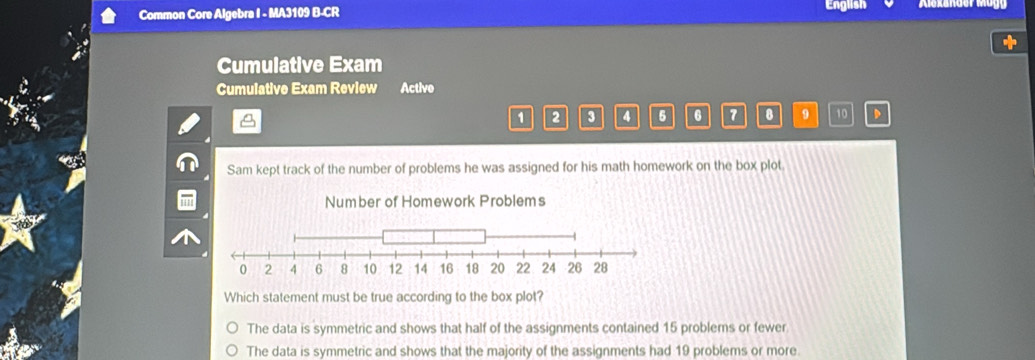 Common Core Algebra I - MA3109 B-CR English
+
Cumulative Exam
Cumulative Exam Review Active
1 2 4 6 6 7 8 9 10 D
Sam kept track of the number of problems he was assigned for his math homework on the box plot.
Number of Homework Problems
Which statement must be true according to the box plot?
The data is symmetric and shows that half of the assignments contained 15 problems or fewer
The data is symmetric and shows that the majority of the assignments had 19 problems or more.