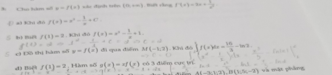 3: Cho hàm số y=f(x) xác định trên (0;+∈fty ). Biết rằng f'(x)=2x+ 1/x^2 . 
Đ a) Khi đó f(x)=x^2- 1/x +C. 
b) Biết f(1)=2. Khi đó f(x)=x^2- 1/x +1
c) Đồ thị hàm số y=f(x) đi qua điểm M(-1;2). Khi đó ∈tlimits _0^(2f(x)dx=frac 16)3-ln 2. 
d) Biệt f(1)=2. Hàm số g(x)=xf(x) có 3 điểm cực trị.
A(-3;1;2), B(1;5;-2) và mặt phảng