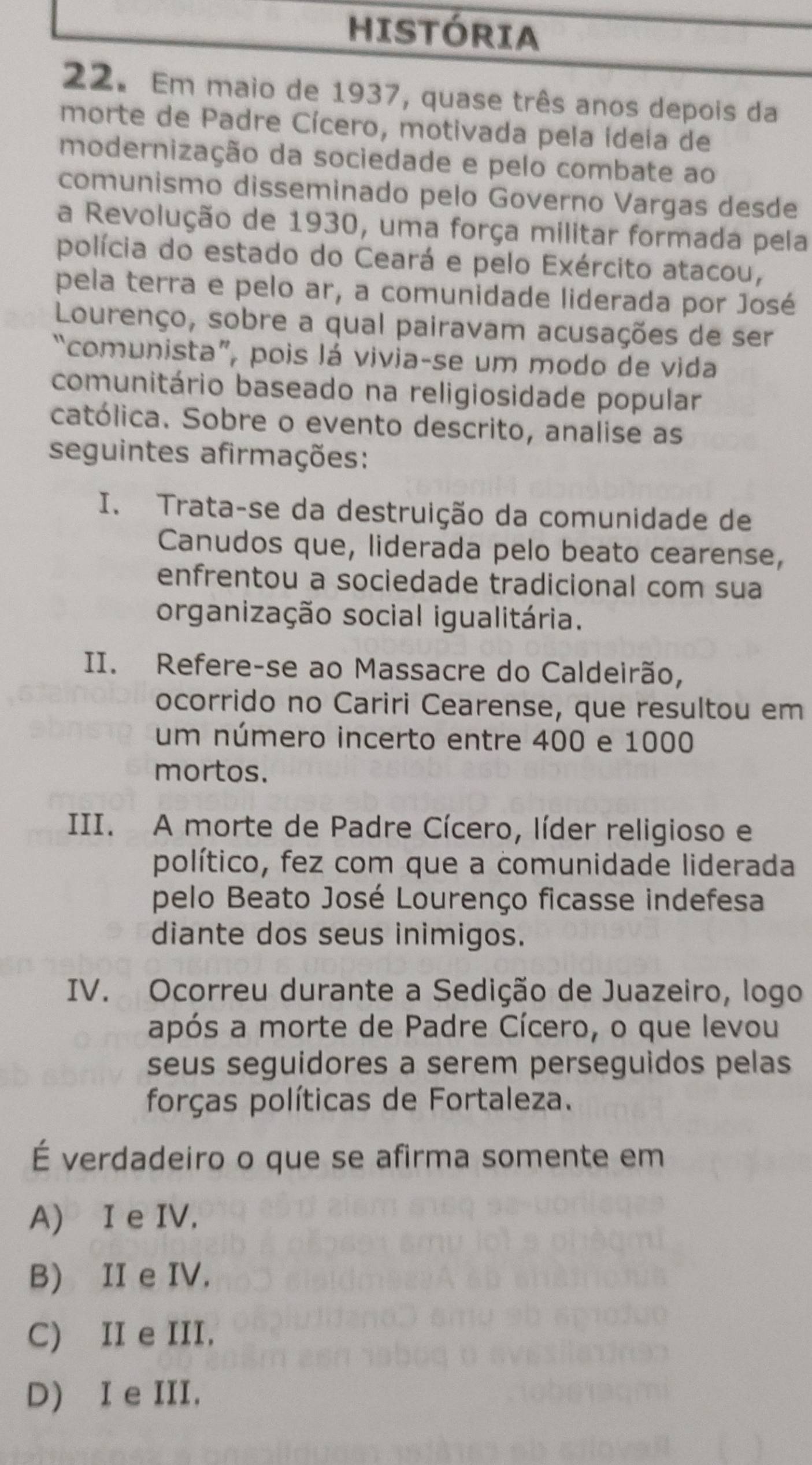 HISTÓRIA
22. Em maio de 1937, quase três anos depois da
morte de Padre Cícero, motivada pela ídeia de
modernização da sociedade e pelo combate ao
comunismo disseminado pelo Governo Vargas desde
a Revolução de 1930, uma força militar formada pela
polícia do estado do Ceará e pelo Exército atacou,
pela terra e pelo ar, a comunidade liderada por José
Lourenço, sobre a qual pairavam acusações de ser
“comunista”, pois lá vivia-se um modo de vida
comunitário baseado na religiosidade popular
católica. Sobre o evento descrito, analise as
seguintes afirmações:
I. Trata-se da destruição da comunidade de
Canudos que, liderada pelo beato cearense,
enfrentou a sociedade tradicional com sua
organização social igualitária.
II. Refere-se ao Massacre do Caldeirão,
ocorrido no Cariri Cearense, que resultou em
um número incerto entre 400 e 1000
mortos.
III. A morte de Padre Cícero, líder religioso e
político, fez com que a comunidade liderada
pelo Beato José Lourenço ficasse indefesa
diante dos seus inimigos.
IV. Ocorreu durante a Sedição de Juazeiro, logo
após a morte de Padre Cícero, o que levou
seus seguidores a serem perseguidos pelas
forças políticas de Fortaleza.
É verdadeiro o que se afirma somente em
A) I e IV.
B) II e IV.
C) II e III.
D) I e III.