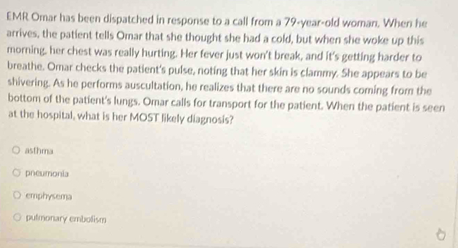 EMR Omar has been dispatched in response to a call from a 79-year-old woman. When he
arrives, the patient tells Omar that she thought she had a cold, but when she woke up this
morning. her chest was really hurting. Her fever just won't break, and it's getting harder to
breathe. Omar checks the patient's pulse, noting that her skin is clammy. She appears to be
shivering. As he performs auscultation, he realizes that there are no sounds coming from the
bottom of the patient's lungs. Omar calls for transport for the patient. When the patient is seen
at the hospital, what is her MOST likely diagnosis?
asthma
pneumonia
emphysema
putmonary embolism