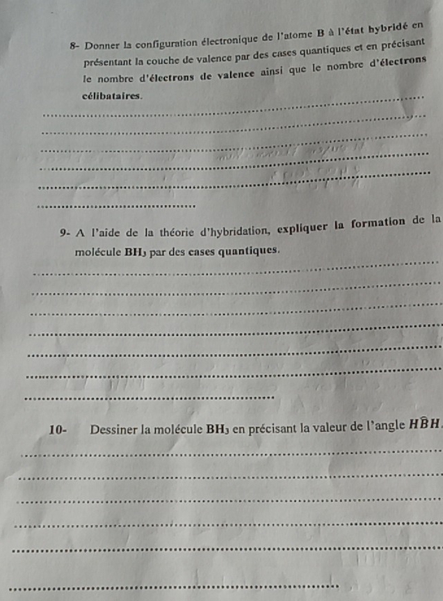 8- Donner la configuration électronique de l'atome B à l'état hybridé en 
présentant la couche de valence par des cases quantiques et en précisant 
le nombre d'électrons de valence ainsi que le nombre d'électrons 
_élibataires. 
_ 
_ 
_ 
_ 
_ 
9- A l'aide de la théorie d'hybridation, expliquer la formation de la 
_ 
molécule BH) par des cases quantiques. 
_ 
_ 
_ 
_ 
_ 
_ 
10- Dessiner la molécule BH3 en précisant la valeur de l'angle HBH. 
_ 
_ 
_ 
_ 
_ 
_