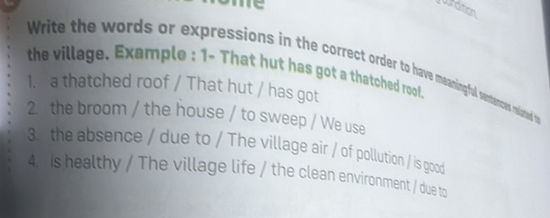 jundition 
Write the words or expressions in the correct order to have meaningful sentances related t 
the village. Example : 1- That hut has got a thatched roof. 
1. a thatched roof / That hut / has got 
2. the broom / the house / to sweep / We use 
3 the absence / due to / The village air / of pollution / is good 
4. is healthy / The village life / the clean environment / due to