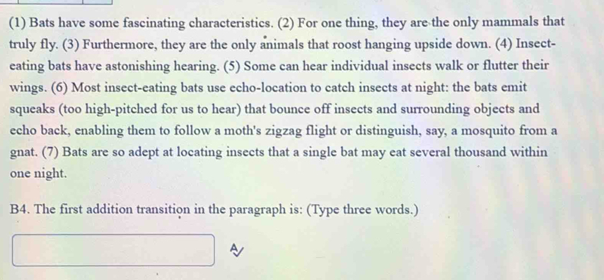 (1) Bats have some fascinating characteristics. (2) For one thing, they are the only mammals that 
truly fly. (3) Furthermore, they are the only animals that roost hanging upside down. (4) Insect- 
eating bats have astonishing hearing. (5) Some can hear individual insects walk or flutter their 
wings. (6) Most insect-eating bats use echo-location to catch insects at night: the bats emit 
squeaks (too high-pitched for us to hear) that bounce off insects and surrounding objects and 
echo back, enabling them to follow a moth's zigzag flight or distinguish, say, a mosquito from a 
gnat. (7) Bats are so adept at locating insects that a single bat may eat several thousand within 
one night. 
B4. The first addition transition in the paragraph is: (Type three words.) 
A