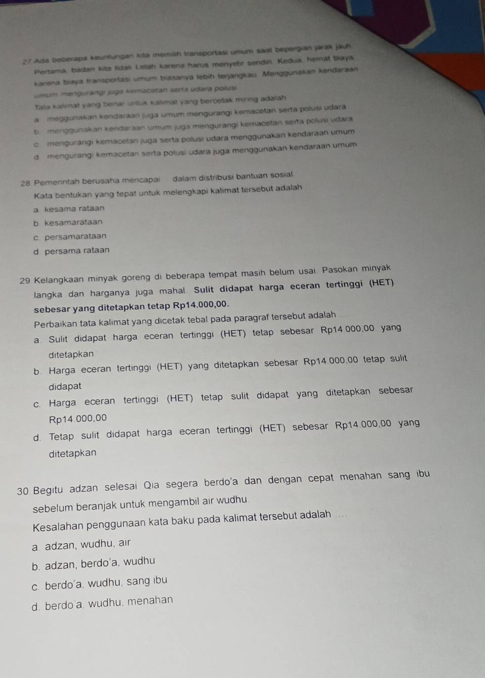 Ada beberapa keuntungan kita memilih transportasi umum saat bepergian jarak jauh
Pertama, badan kita fidak Lelah karena harus menyetir sendiri Kedua, hemat biaya.
karena blaya transportasi umum biasanya lebih terjangkau. Menggunakan kendaraan
umum mengurangı juga kemacetan serta udara polusi
Tata kalimat yang benar untuk kalimat yang bercetak miring adalah
a meggunakan kendaraan juga umum mengurangi kemacetan serta polusi udara
b menggunakan kendaraan umum juga mengurangi kemacetan serta polusi udara
c  mengurängi kemacetan juga serta polusi udara menggunakan kendaraan umum
d  mengurangi kemacetan serta polusi udara juga menggunakan kendaraan umum
28. Pemerintah berusaha mencapai  dalam distribusi bantuan sosial
Kata bentukan yang tepat untuk melengkapi kalimat tersebut adalah
a kesama rataan
b kesamarataan
c. persamarataan
d persama rataan
29 Kelangkaan minyak goreng di beberapa tempat masih belum usai Pasokan minyak
langka dan harganya juga mahal Sulit didapat harga eceran tertinggi (HET)
sebesar yang ditetapkan tetap Rp14.000,00.
Perbaikan tata kalimat yang dicetak tebal pada paragraf tersebut adalah
a. Sulit didapat harga eceran tertinggi (HET) tetap sebesar Rp14 000,00 yang
ditetapkan
b Harga eceran tertingg! (HET) yang ditetapkan sebesar Rp14.000.00 tetap sulit
didapat
c. Harga eceran tertinggi (HET) tetap sulit didapat yang ditetapkan sebesar
Rp14.000,00
d. Tetap sulit didapat harga eceran tertinggi (HET) sebesar Rp14.000,00 yang
ditetapkan
30 Begitu adzan selesai Qia segera berdo'a dan dengan cepat menahan sang ibu
sebelum beranjak untuk mengambil air wudhu
Kesalahan penggunaan kata baku pada kalimat tersebut adalah ...
a adzan, wudhu, air
b. adzan, berdo'a, wudhu
c. berdo'a. wudhu, sang ibu
d. berdo a. wudhu. menahan