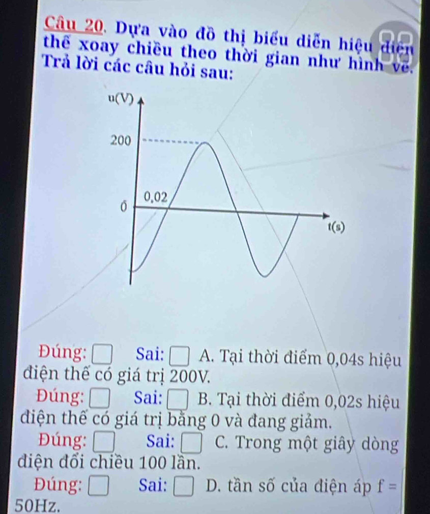 Dựa vào đồ thị biểu diễn hiệu điện
thể xoay chiều theo thời gian như hình về.
Trả lời các câu hỏi sau:
Đúng: □ Sai: □ A. Tại thời điểm 0,04s hiệu
diện thế có giá trị 200V.
Đúng: □ Sai: □ B. Tại thời điểm 0,02s hiệu
diện thế có giá trị bằng 0 và đang giảm.
Đúng: □ Sai: □ C. Trong một giây dòng
điện đổi chiều 100 lần.
Đúng: □ Sai: □ D. tần số của điện áp f=
50Hz.