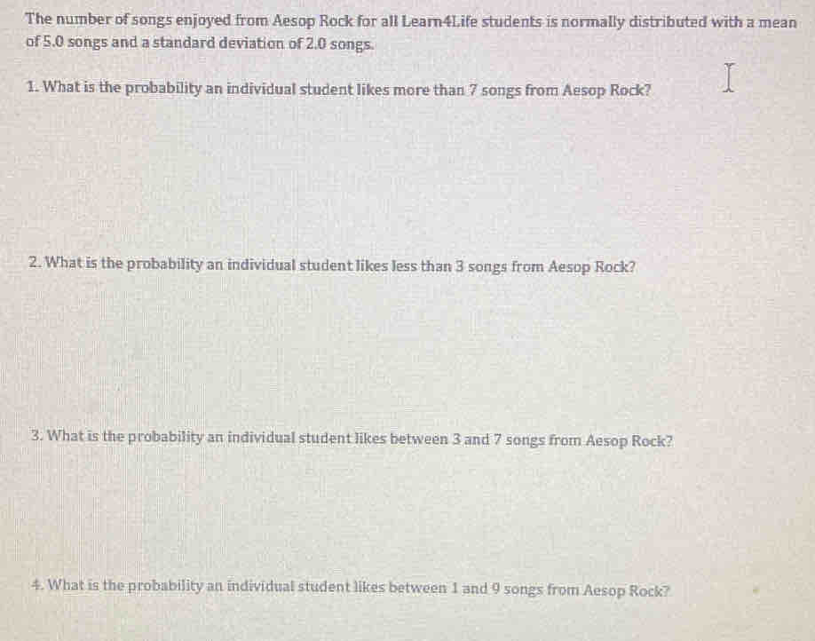 The number of songs enjoyed from Aesop Rock for all Learn4Life students is normally distributed with a mean 
of 5.0 songs and a standard deviation of 2.0 songs. 
1. What is the probability an individual student likes more than 7 songs from Aesop Rock? 
2. What is the probability an individual student likes less than 3 songs from Aesop Rock? 
3. What is the probability an individual student likes between 3 and 7 songs from Aesop Rock? 
4. What is the probability an individual student likes between 1 and 9 songs from Aesop Rock?