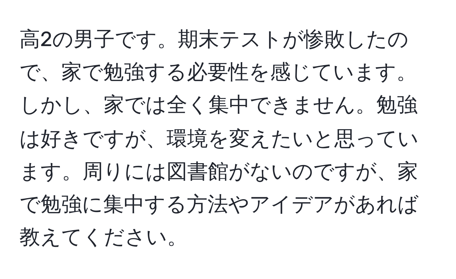 高2の男子です。期末テストが惨敗したので、家で勉強する必要性を感じています。しかし、家では全く集中できません。勉強は好きですが、環境を変えたいと思っています。周りには図書館がないのですが、家で勉強に集中する方法やアイデアがあれば教えてください。