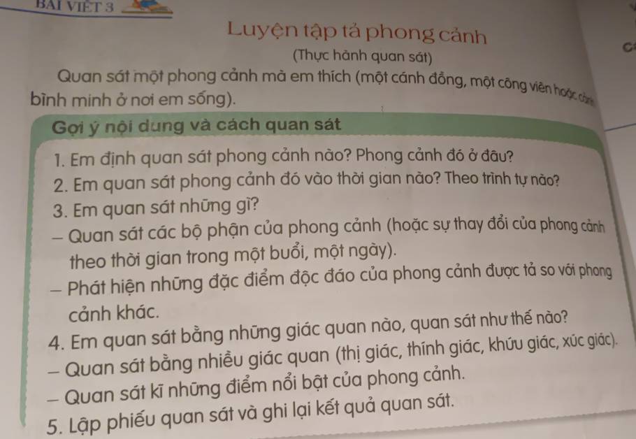 BAI VIET 3 
Luyện tập tả phong cảnh 
(Thực hành quan sát) 
C 
Quan sát một phong cảnh mà em thích (một cánh đồng, một công viên hoặc cảm 
bình minh ở nơi em sống). 
Gợi ý nội dung và cách quan sát 
1. Em định quan sát phong cảnh nào? Phong cảnh đó ở đâu? 
2. Em quan sát phong cảnh đó vào thời gian nào? Theo trình tự nào? 
3. Em quan sát những gì? 
- Quan sát các bộ phận của phong cảnh (hoặc sự thay đổi của phong cảnh 
theo thời gian trong một buổi, một ngày). 
- Phát hiện những đặc điểm độc đáo của phong cảnh được tả so với phong 
cảnh khác. 
4. Em quan sát bằng những giác quan nào, quan sát như thế nào? 
- Quan sát bằng nhiều giác quan (thị giác, thính giác, khứu giác, xúc giác). 
- Quan sát kĩ những điểm nổi bật của phong cảnh. 
5. Lập phiếu quan sát và ghi lại kết quả quan sát.