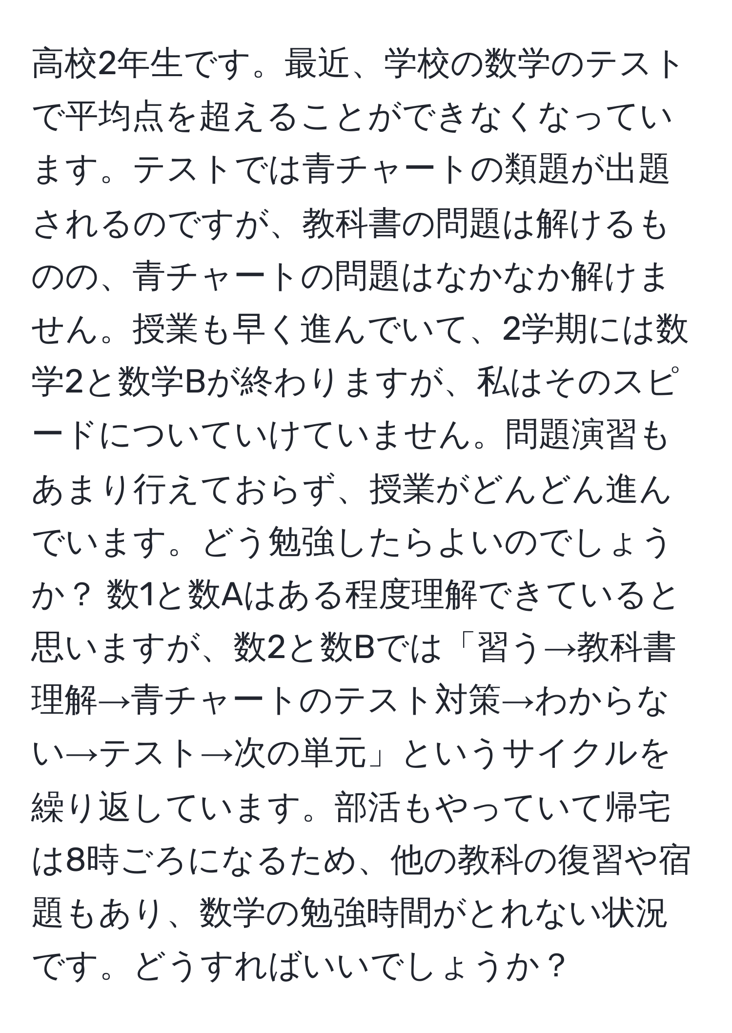 高校2年生です。最近、学校の数学のテストで平均点を超えることができなくなっています。テストでは青チャートの類題が出題されるのですが、教科書の問題は解けるものの、青チャートの問題はなかなか解けません。授業も早く進んでいて、2学期には数学2と数学Bが終わりますが、私はそのスピードについていけていません。問題演習もあまり行えておらず、授業がどんどん進んでいます。どう勉強したらよいのでしょうか？ 数1と数Aはある程度理解できていると思いますが、数2と数Bでは「習う→教科書理解→青チャートのテスト対策→わからない→テスト→次の単元」というサイクルを繰り返しています。部活もやっていて帰宅は8時ごろになるため、他の教科の復習や宿題もあり、数学の勉強時間がとれない状況です。どうすればいいでしょうか？