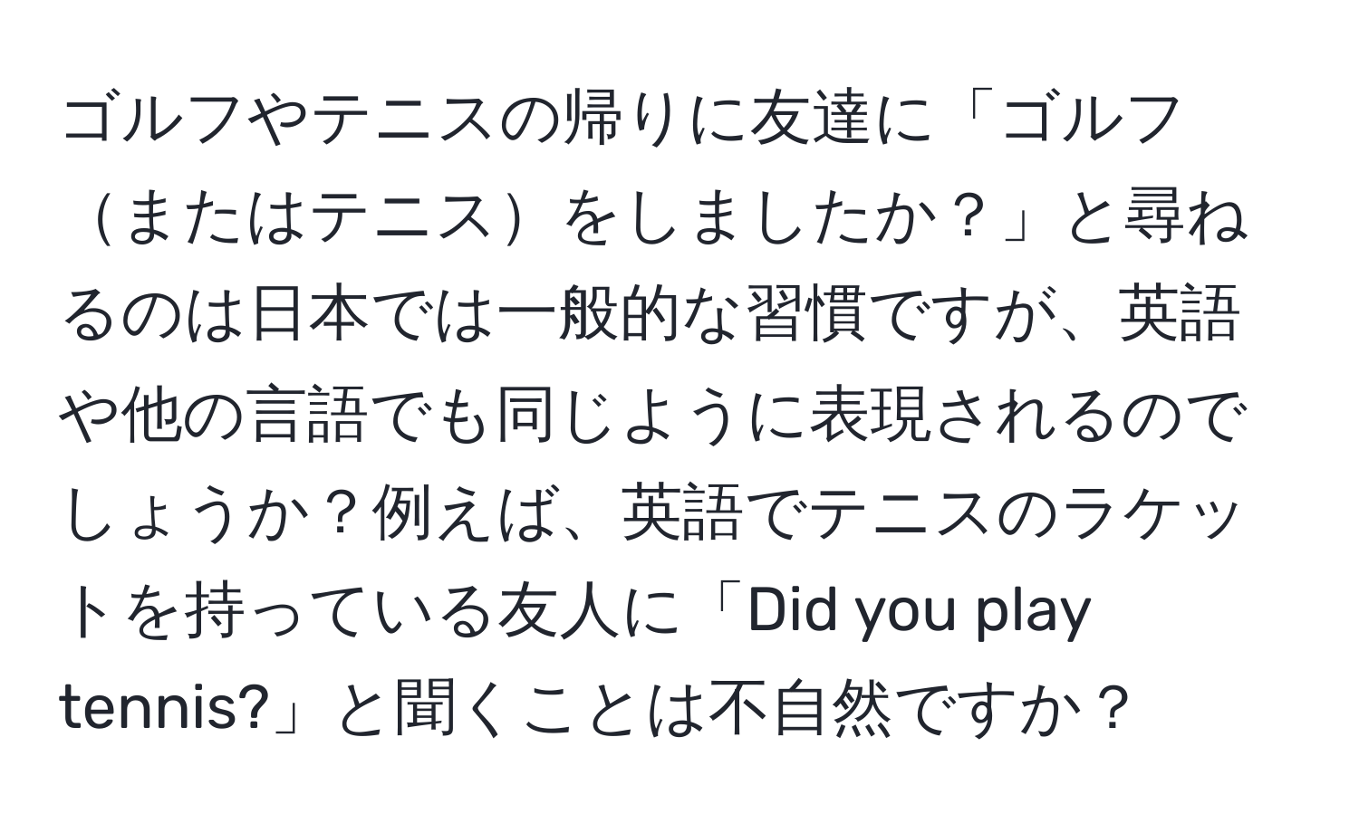 ゴルフやテニスの帰りに友達に「ゴルフまたはテニスをしましたか？」と尋ねるのは日本では一般的な習慣ですが、英語や他の言語でも同じように表現されるのでしょうか？例えば、英語でテニスのラケットを持っている友人に「Did you play tennis?」と聞くことは不自然ですか？