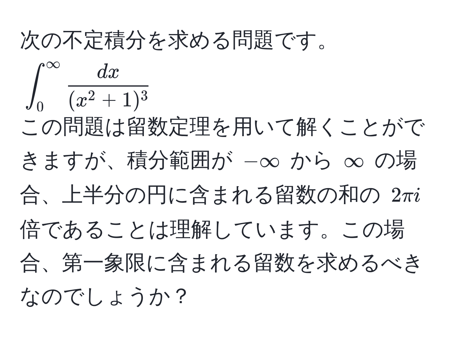 次の不定積分を求める問題です。  
(∈t_0^(∈fty fracdx)(x^(2+1)^3))  
この問題は留数定理を用いて解くことができますが、積分範囲が (-∈fty) から (∈fty) の場合、上半分の円に含まれる留数の和の (2π i) 倍であることは理解しています。この場合、第一象限に含まれる留数を求めるべきなのでしょうか？