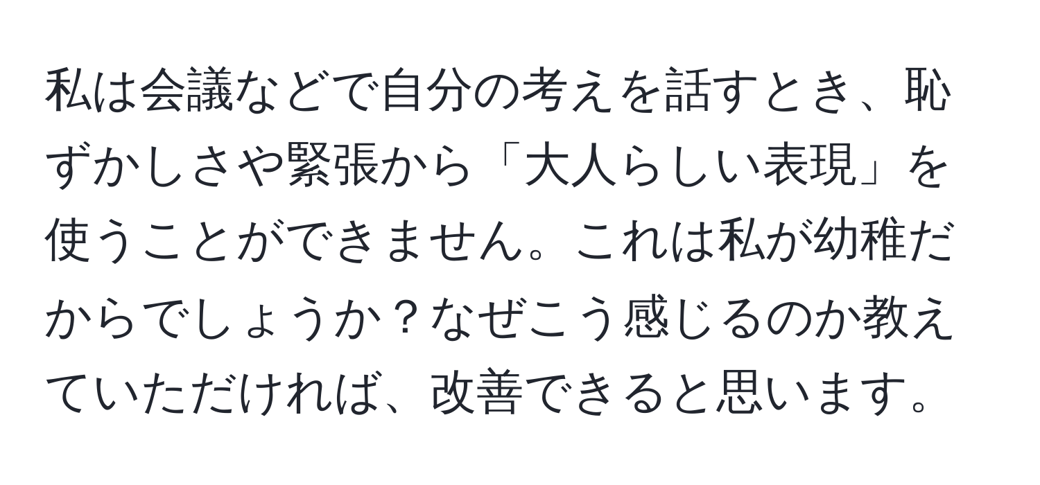 私は会議などで自分の考えを話すとき、恥ずかしさや緊張から「大人らしい表現」を使うことができません。これは私が幼稚だからでしょうか？なぜこう感じるのか教えていただければ、改善できると思います。