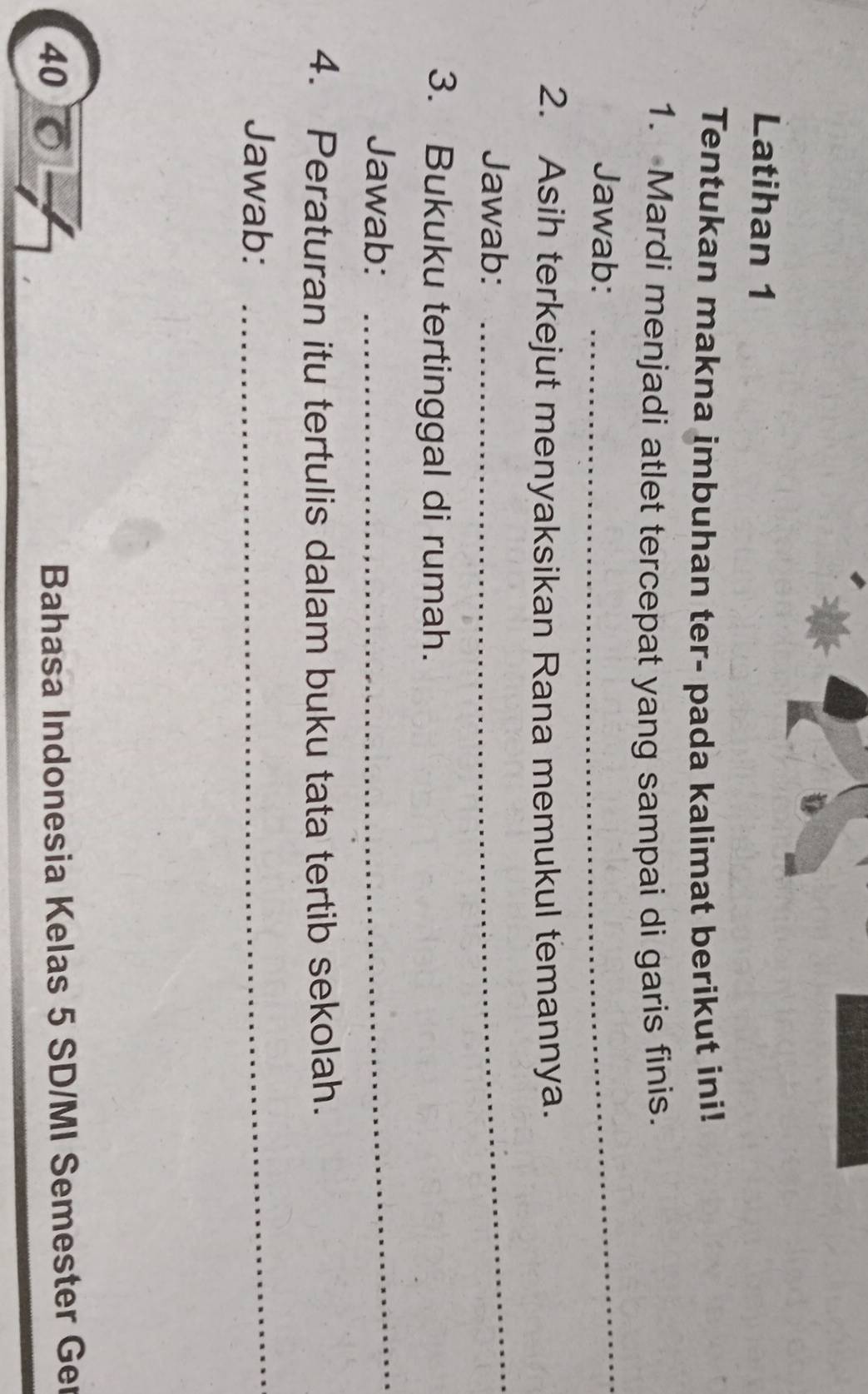 Latihan 1 
Tentukan makna imbuhan ter- pada kalimat berikut ini! 
1. Mardi menjadi atlet tercepat yang sampai di garis finis. 
Jawab: 
_ 
2. Asih terkejut menyaksikan Rana memukul temannya. 
Jawab: 
_ 
3. Bukuku tertinggal di rumah. 
Jawab: 
_ 
4. Peraturan itu tertulis dalam buku tata tertib sekolah. 
Jawab:_ 
40 
Bahasa Indonesia Kelas 5 SD/MI Semester Ger