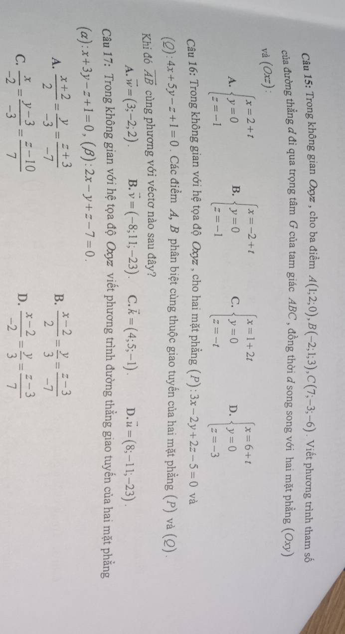 Trong không gian Oxyz , cho ba điểm A(1;2;0),B(-2;1;3),C(7;-3;-6). Viết phương trình tham số
của đường thẳng đ đi qua trọng tâm G của tam giác ABC , đồng thời d song song với hai mặt phẳng (Oxy)
và (Oxz).
A. beginarrayl x=2+t y=0 z=-1endarray. B. beginarrayl x=-2+t y=0 z=-1endarray. C. beginarrayl x=1+2t y=0 z=-tendarray. D. beginarrayl x=6+t y=0 z=-3endarray.
Câu 16: Trong không gian với hệ tọa độ Oxyz , cho hai mặt phẳng (P): 3x-2y+2z-5=0 và
(2): 4x+5y-z+1=0. Các điểm A, B phân biệt cùng thuộc giao tuyến của hai mặt phẳng (P) và (Q).
Khi đó overline AB cùng phương với véctơ nào sau đây?
A. vector w=(3;-2;2). B. vector v=(-8;11;-23). C. vector k=(4;5;-1). D. vector u=(8;-11;-23).
Câu 17: Trong không gian với hệ tọa độ Oxyz viết phương trình đường thằng giao tuyến của hai mặt phẳng
(α): x+3y-z+1=0,(beta ):2x-y+z-7=0.
A.  (x+2)/2 = y/-3 = (z+3)/-7  B.  (x-2)/2 = y/3 = (z-3)/-7 
C.  x/-2 = (y-3)/-3 = (z-10)/7   (x-2)/-2 = y/3 = (z-3)/7 
D.