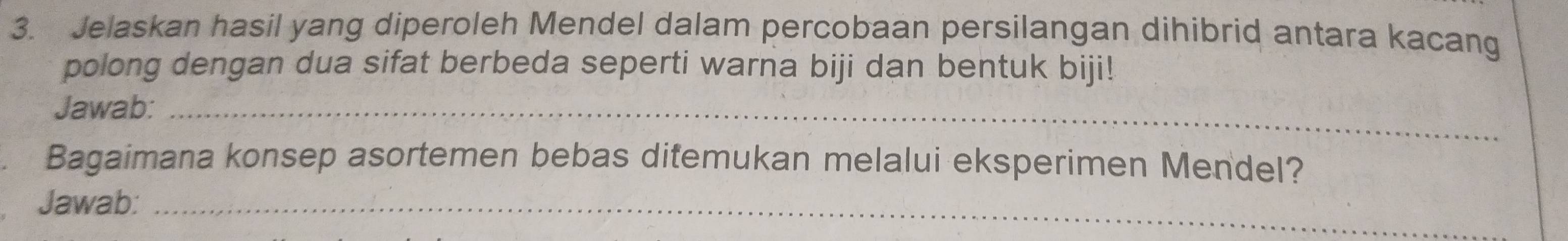 Jelaskan hasil yang diperoleh Mendel dalam percobaan persilangan dihibrid antara kacang 
polong dengan dua sifat berbeda seperti warna biji dan bentuk biji! 
Jawab:_ 
Bagaimana konsep asortemen bebas ditemukan melalui eksperimen Mendel? 
Jawab:_