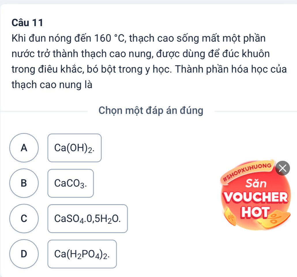 Khi đun nóng đến 160°C , thạch cao sống mất một phần
nước trở thành thạch cao nung, được dùng để đúc khuôn
trong điêu khắc, bó bột trong y học. Thành phần hóa học của
thạch cao nung là
Chọn một đáp án đúng
A Ca(OH)_2. 
#SHOPXUHUONG
×
B CaCO_3. Săn
VOUCHER
C CaSO_4.0,5H_2O. 
HOT
D Ca(H_2PO_4)_2.